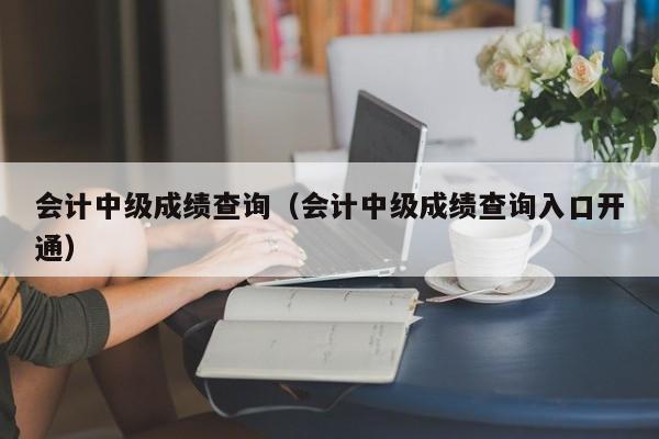 会计中级成绩查询(会计中级成绩查询入口开通)