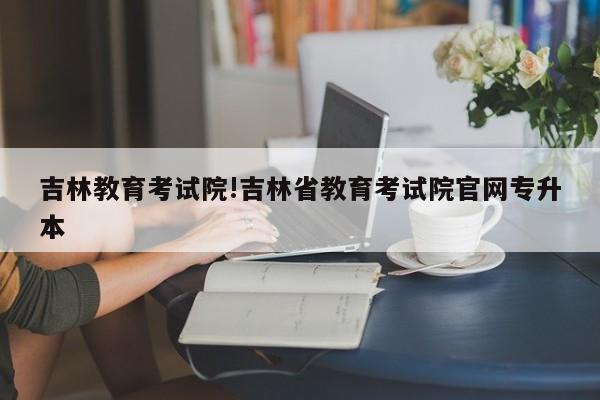 吉林教育考试院!吉林省教育考试院官网专升本
