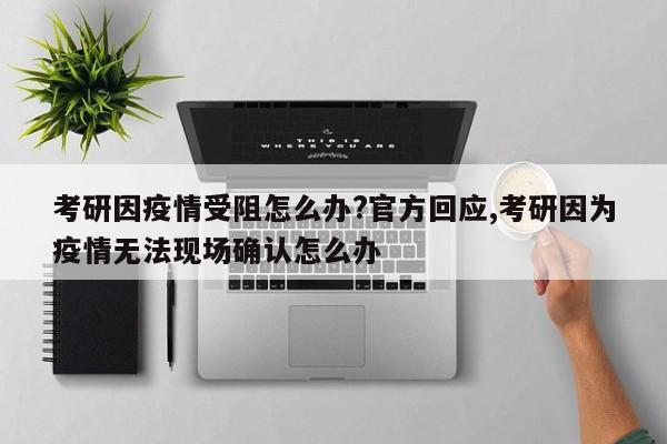 考研因疫情受阻怎么办?官方回应,考研因为疫情无法现场确认怎么办